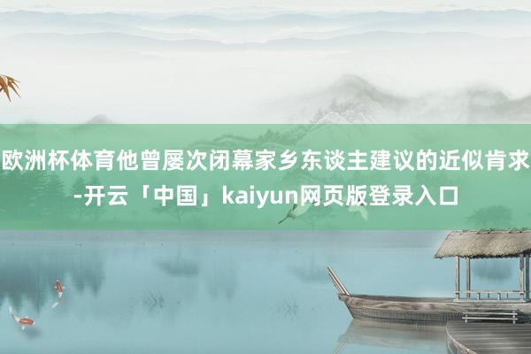 欧洲杯体育他曾屡次闭幕家乡东谈主建议的近似肯求-开云「中国」kaiyun网页版登录入口