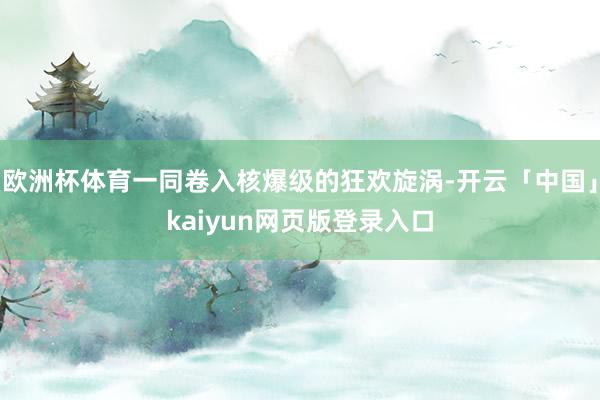 欧洲杯体育一同卷入核爆级的狂欢旋涡-开云「中国」kaiyun网页版登录入口