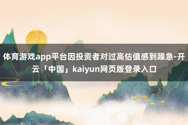 体育游戏app平台因投资者对过高估值感到躁急-开云「中国」kaiyun网页版登录入口