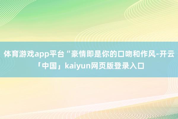 体育游戏app平台“豪情即是你的口吻和作风-开云「中国」kaiyun网页版登录入口