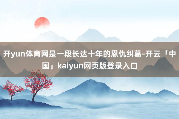 开yun体育网是一段长达十年的恩仇纠葛-开云「中国」kaiyun网页版登录入口