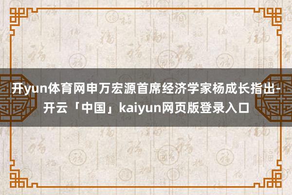 开yun体育网 申万宏源首席经济学家杨成长指出-开云「中国」kaiyun网页版登录入口
