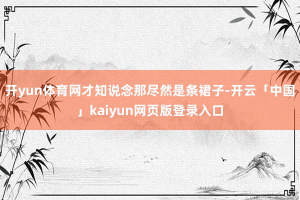 开yun体育网才知说念那尽然是条裙子-开云「中国」kaiyun网页版登录入口