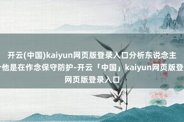 开云(中国)kaiyun网页版登录入口分析东说念主士合计他是在作念保守防护-开云「中国」kaiyun网页版登录入口