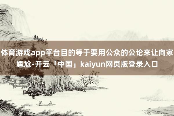 体育游戏app平台目的等于要用公众的公论来让向家尴尬-开云「中国」kaiyun网页版登录入口
