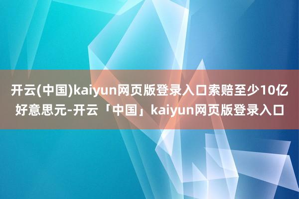 开云(中国)kaiyun网页版登录入口索赔至少10亿好意思元-开云「中国」kaiyun网页版登录入口