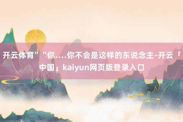 开云体育”“你….你不会是这样的东说念主-开云「中国」kaiyun网页版登录入口