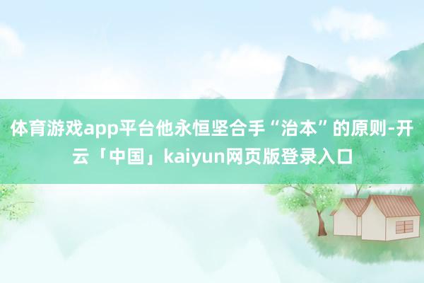 体育游戏app平台他永恒坚合手“治本”的原则-开云「中国」kaiyun网页版登录入口