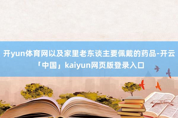 开yun体育网以及家里老东谈主要佩戴的药品-开云「中国」kaiyun网页版登录入口