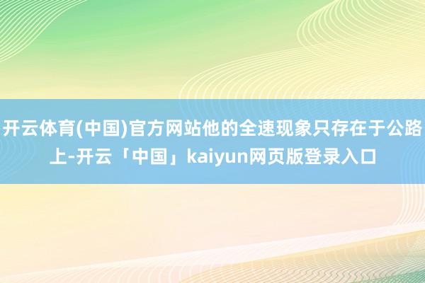 开云体育(中国)官方网站他的全速现象只存在于公路上-开云「中国」kaiyun网页版登录入口