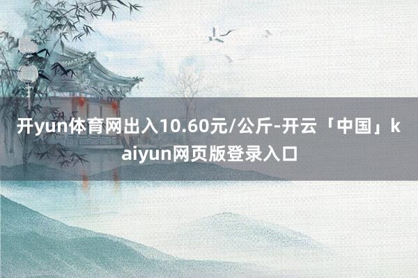 开yun体育网出入10.60元/公斤-开云「中国」kaiyun网页版登录入口