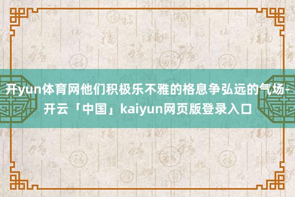 开yun体育网他们积极乐不雅的格息争弘远的气场-开云「中国」kaiyun网页版登录入口