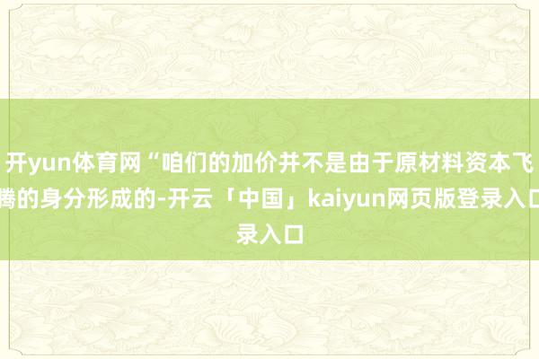 开yun体育网“咱们的加价并不是由于原材料资本飞腾的身分形成的-开云「中国」kaiyun网页版登录入口
