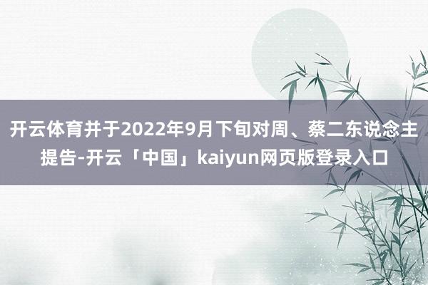 开云体育并于2022年9月下旬对周、蔡二东说念主提告-开云「中国」kaiyun网页版登录入口