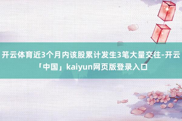 开云体育近3个月内该股累计发生3笔大量交往-开云「中国」kaiyun网页版登录入口