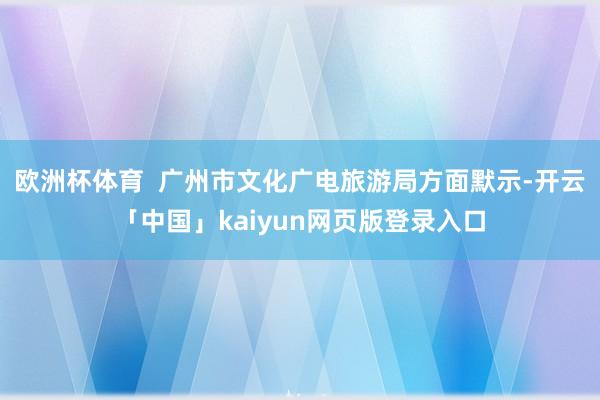 欧洲杯体育  广州市文化广电旅游局方面默示-开云「中国」kaiyun网页版登录入口