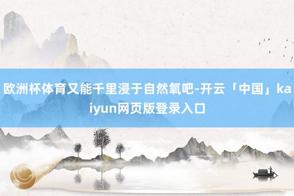 欧洲杯体育又能千里浸于自然氧吧-开云「中国」kaiyun网页版登录入口