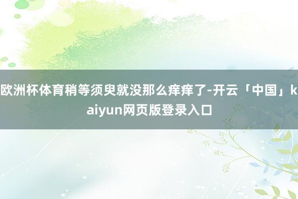 欧洲杯体育稍等须臾就没那么痒痒了-开云「中国」kaiyun网页版登录入口