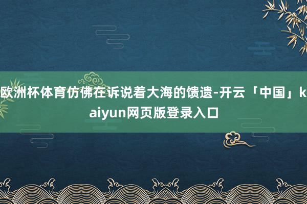 欧洲杯体育仿佛在诉说着大海的馈遗-开云「中国」kaiyun网页版登录入口