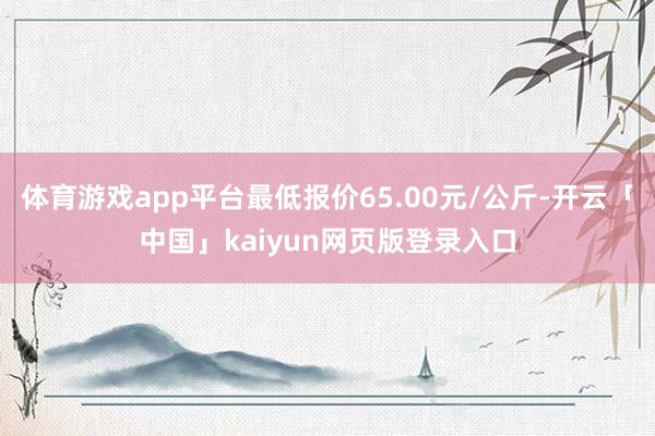 体育游戏app平台最低报价65.00元/公斤-开云「中国」kaiyun网页版登录入口
