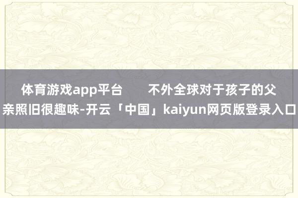 体育游戏app平台       不外全球对于孩子的父亲照旧很趣味-开云「中国」kaiyun网页版登录入口