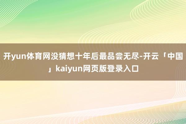 开yun体育网没猜想十年后最品尝无尽-开云「中国」kaiyun网页版登录入口