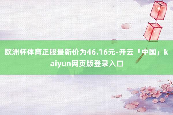 欧洲杯体育正股最新价为46.16元-开云「中国」kaiyun网页版登录入口