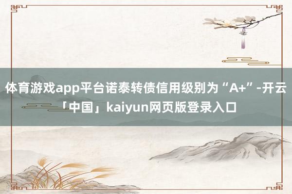 体育游戏app平台诺泰转债信用级别为“A+”-开云「中国」kaiyun网页版登录入口