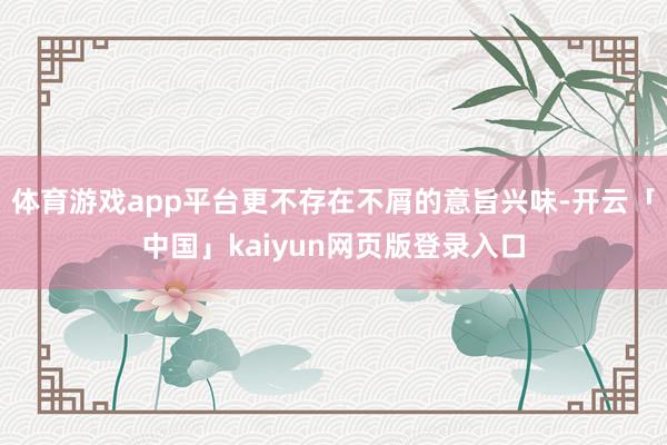 体育游戏app平台更不存在不屑的意旨兴味-开云「中国」kaiyun网页版登录入口