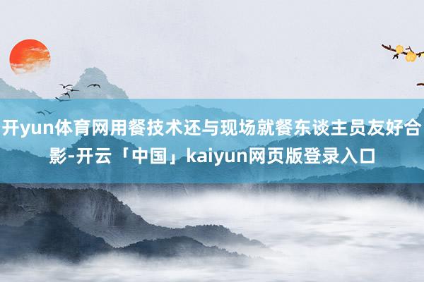 开yun体育网用餐技术还与现场就餐东谈主员友好合影-开云「中国」kaiyun网页版登录入口