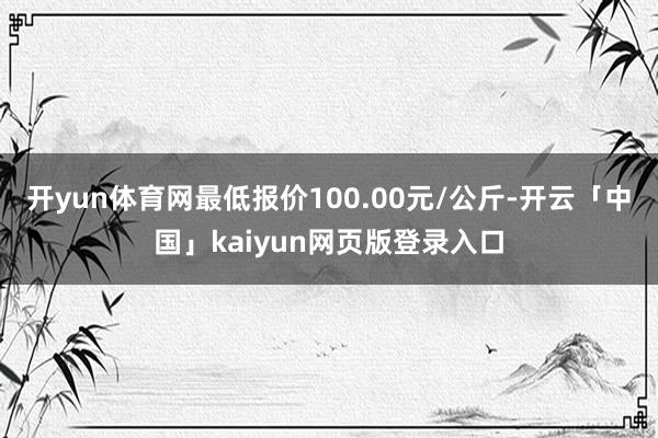 开yun体育网最低报价100.00元/公斤-开云「中国」kaiyun网页版登录入口