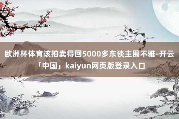 欧洲杯体育该拍卖得回5000多东谈主围不雅-开云「中国」kaiyun网页版登录入口