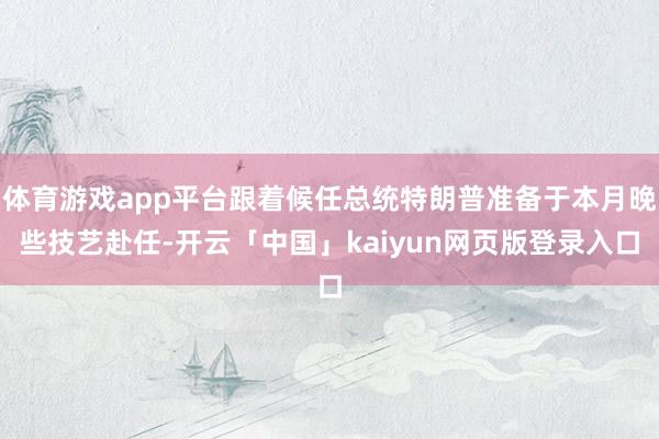 体育游戏app平台跟着候任总统特朗普准备于本月晚些技艺赴任-开云「中国」kaiyun网页版登录入口
