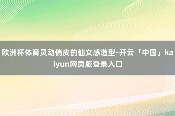 欧洲杯体育灵动俏皮的仙女感造型-开云「中国」kaiyun网页版登录入口