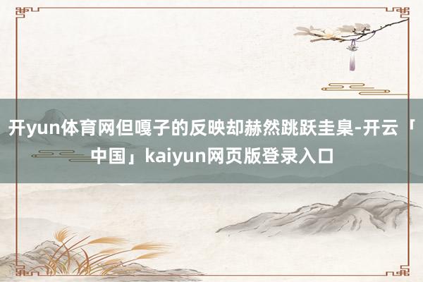 开yun体育网但嘎子的反映却赫然跳跃圭臬-开云「中国」kaiyun网页版登录入口