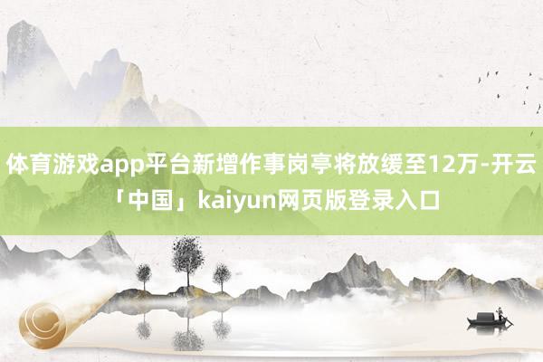 体育游戏app平台新增作事岗亭将放缓至12万-开云「中国」kaiyun网页版登录入口
