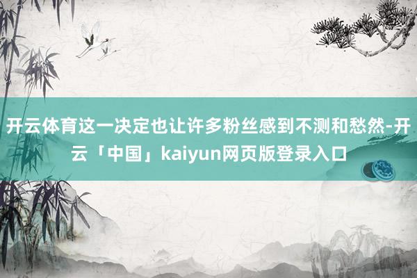 开云体育这一决定也让许多粉丝感到不测和愁然-开云「中国」kaiyun网页版登录入口