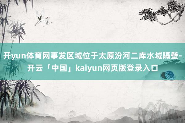 开yun体育网事发区域位于太原汾河二库水域隔壁-开云「中国」kaiyun网页版登录入口