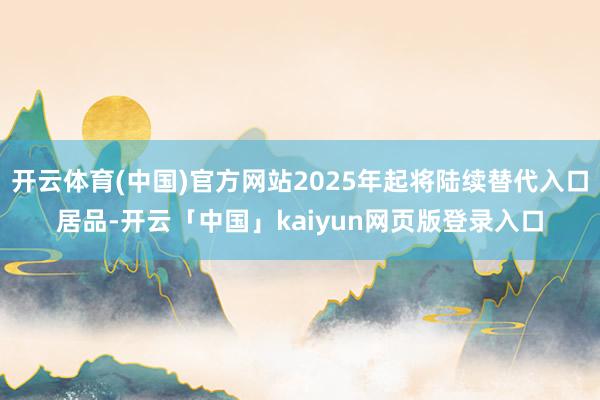 开云体育(中国)官方网站2025年起将陆续替代入口居品-开云「中国」kaiyun网页版登录入口