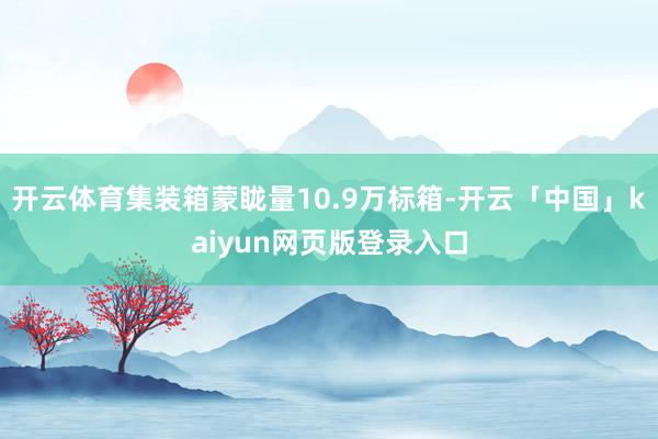 开云体育集装箱蒙眬量10.9万标箱-开云「中国」kaiyun网页版登录入口