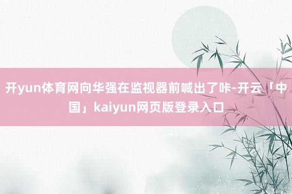 开yun体育网向华强在监视器前喊出了咔-开云「中国」kaiyun网页版登录入口