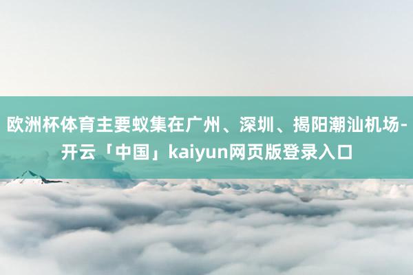 欧洲杯体育主要蚁集在广州、深圳、揭阳潮汕机场-开云「中国」kaiyun网页版登录入口