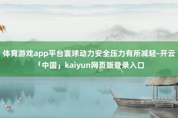 体育游戏app平台寰球动力安全压力有所减轻-开云「中国」kaiyun网页版登录入口