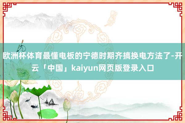 欧洲杯体育最懂电板的宁德时期齐搞换电方法了-开云「中国」kaiyun网页版登录入口