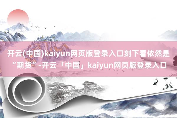 开云(中国)kaiyun网页版登录入口刻下看依然是“期货”-开云「中国」kaiyun网页版登录入口
