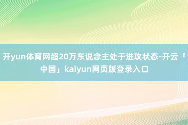 开yun体育网超20万东说念主处于进攻状态-开云「中国」kaiyun网页版登录入口