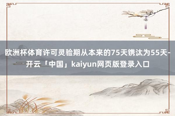欧洲杯体育许可灵验期从本来的75天镌汰为55天-开云「中国」kaiyun网页版登录入口