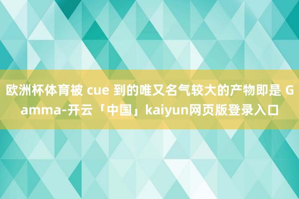 欧洲杯体育被 cue 到的唯又名气较大的产物即是 Gamma-开云「中国」kaiyun网页版登录入口