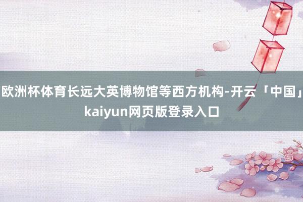 欧洲杯体育长远大英博物馆等西方机构-开云「中国」kaiyun网页版登录入口
