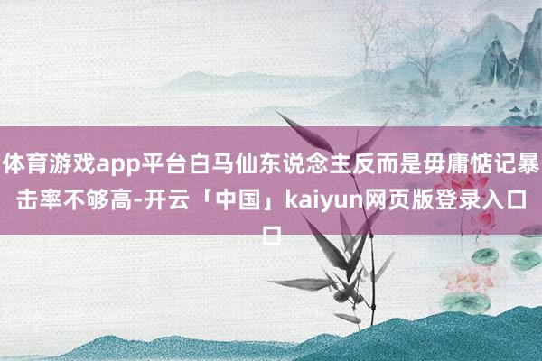 体育游戏app平台白马仙东说念主反而是毋庸惦记暴击率不够高-开云「中国」kaiyun网页版登录入口